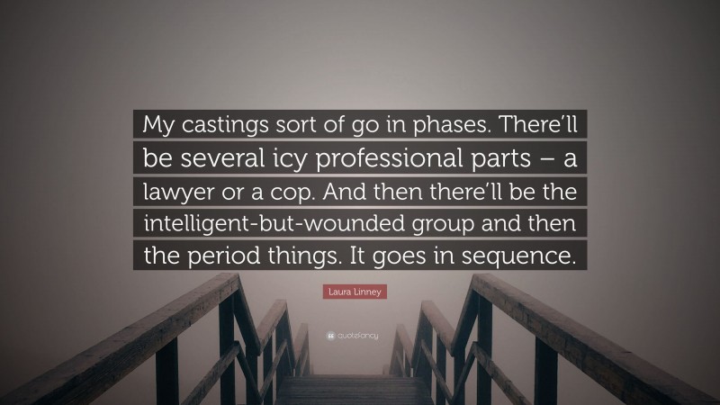 Laura Linney Quote: “My castings sort of go in phases. There’ll be several icy professional parts – a lawyer or a cop. And then there’ll be the intelligent-but-wounded group and then the period things. It goes in sequence.”