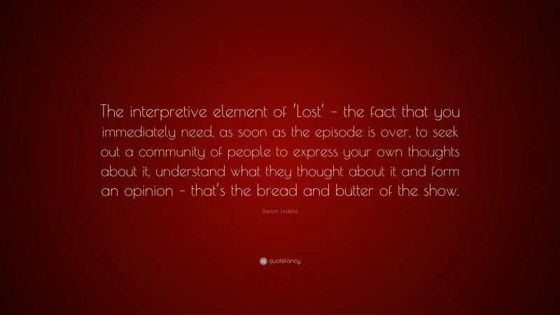 Damon Lindelof Quote: “The interpretive element of ‘Lost’ – the fact that you immediately need, as soon as the episode is over, to seek out a community of people to express your own thoughts about it, understand what they thought about it and form an opinion – that’s the bread and butter of the show.”