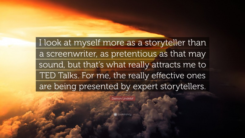 Damon Lindelof Quote: “I look at myself more as a storyteller than a screenwriter, as pretentious as that may sound, but that’s what really attracts me to TED Talks. For me, the really effective ones are being presented by expert storytellers.”