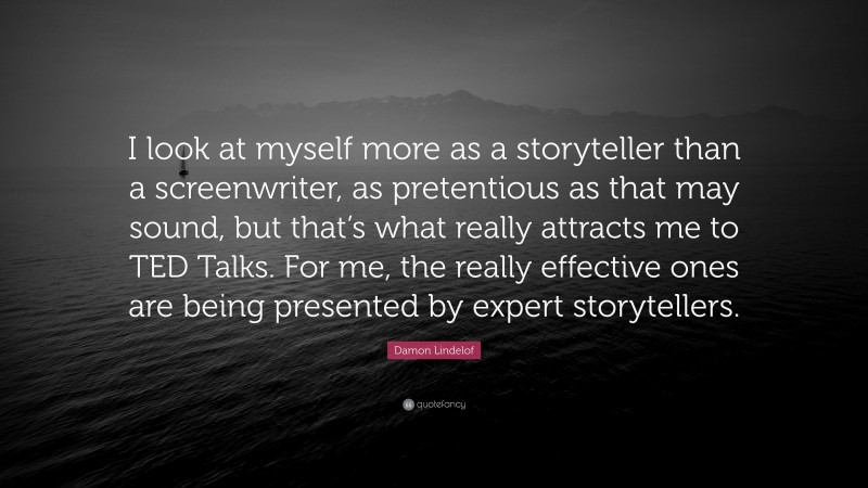 Damon Lindelof Quote: “I look at myself more as a storyteller than a screenwriter, as pretentious as that may sound, but that’s what really attracts me to TED Talks. For me, the really effective ones are being presented by expert storytellers.”