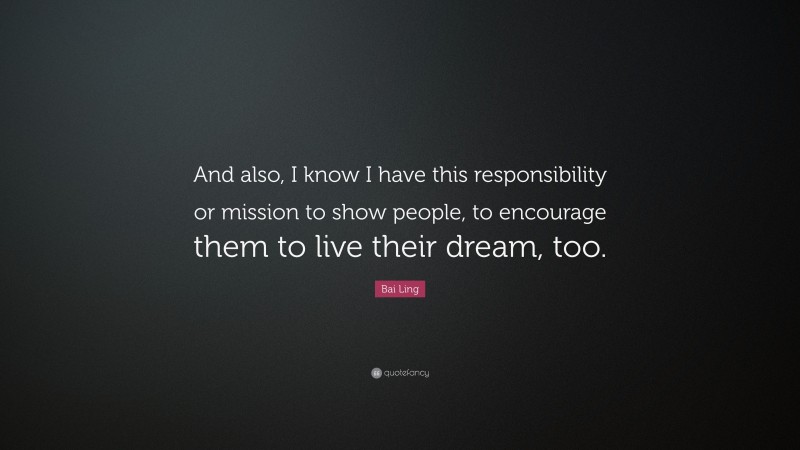 Bai Ling Quote: “And also, I know I have this responsibility or mission to show people, to encourage them to live their dream, too.”