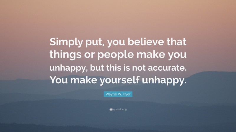 Wayne W. Dyer Quote: “Simply put, you believe that things or people make you unhappy, but this is not accurate. You make yourself unhappy.”
