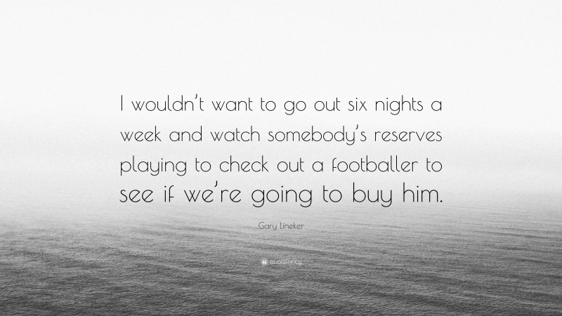 Gary Lineker Quote: “I wouldn’t want to go out six nights a week and watch somebody’s reserves playing to check out a footballer to see if we’re going to buy him.”