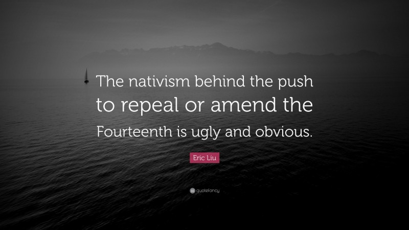 Eric Liu Quote: “The nativism behind the push to repeal or amend the Fourteenth is ugly and obvious.”