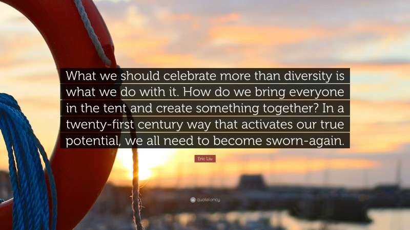 Eric Liu Quote: “What we should celebrate more than diversity is what we do with it. How do we bring everyone in the tent and create something together? In a twenty-first century way that activates our true potential, we all need to become sworn-again.”