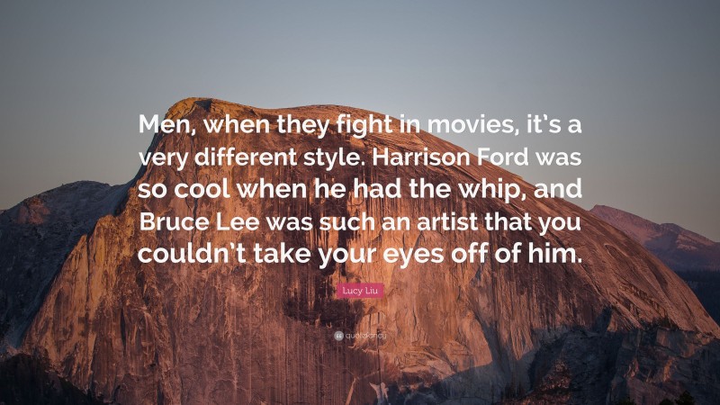 Lucy Liu Quote: “Men, when they fight in movies, it’s a very different style. Harrison Ford was so cool when he had the whip, and Bruce Lee was such an artist that you couldn’t take your eyes off of him.”