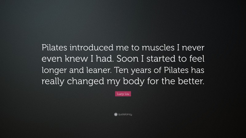 Lucy Liu Quote: “Pilates introduced me to muscles I never even knew I had. Soon I started to feel longer and leaner. Ten years of Pilates has really changed my body for the better.”