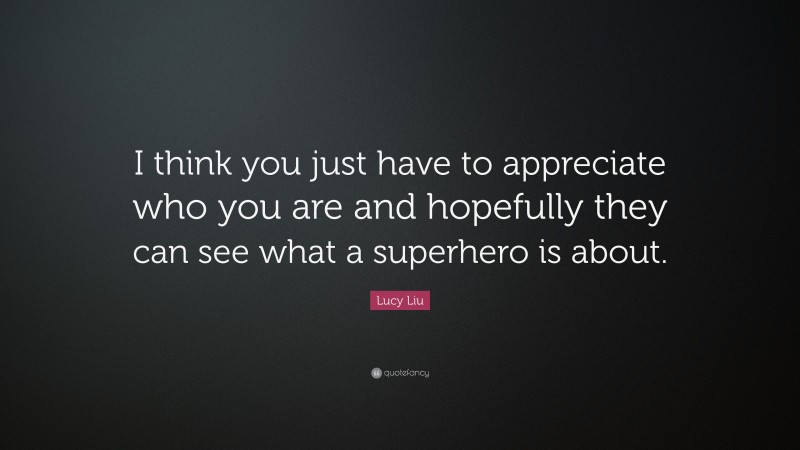 Lucy Liu Quote: “I think you just have to appreciate who you are and hopefully they can see what a superhero is about.”