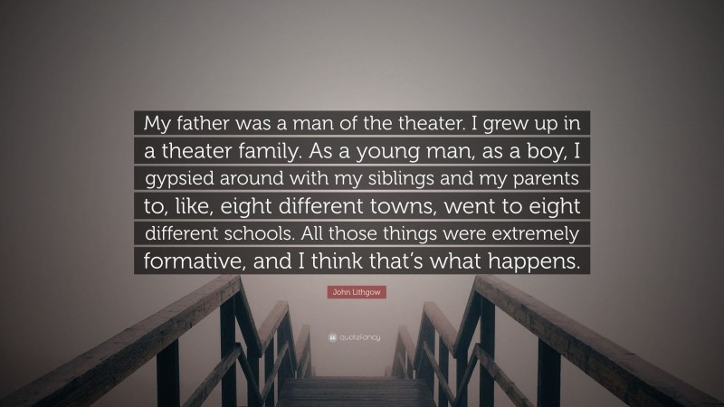 John Lithgow Quote: “My father was a man of the theater. I grew up in a theater family. As a young man, as a boy, I gypsied around with my siblings and my parents to, like, eight different towns, went to eight different schools. All those things were extremely formative, and I think that’s what happens.”