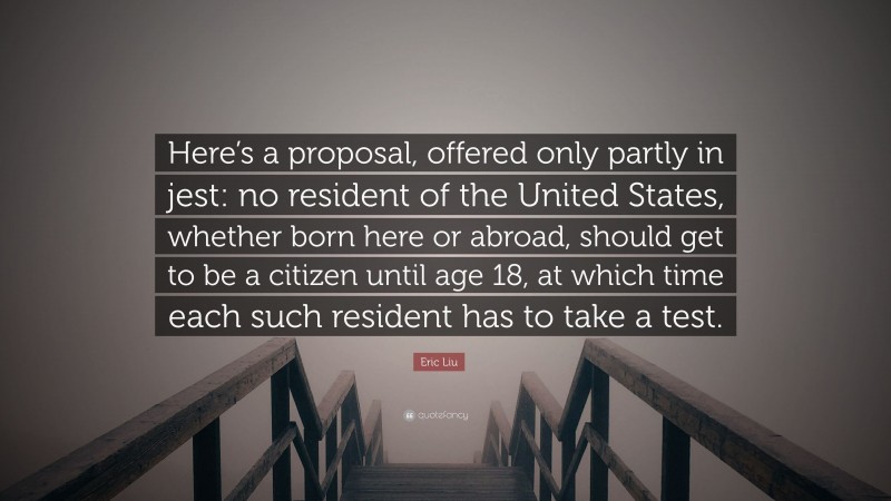 Eric Liu Quote: “Here’s a proposal, offered only partly in jest: no resident of the United States, whether born here or abroad, should get to be a citizen until age 18, at which time each such resident has to take a test.”