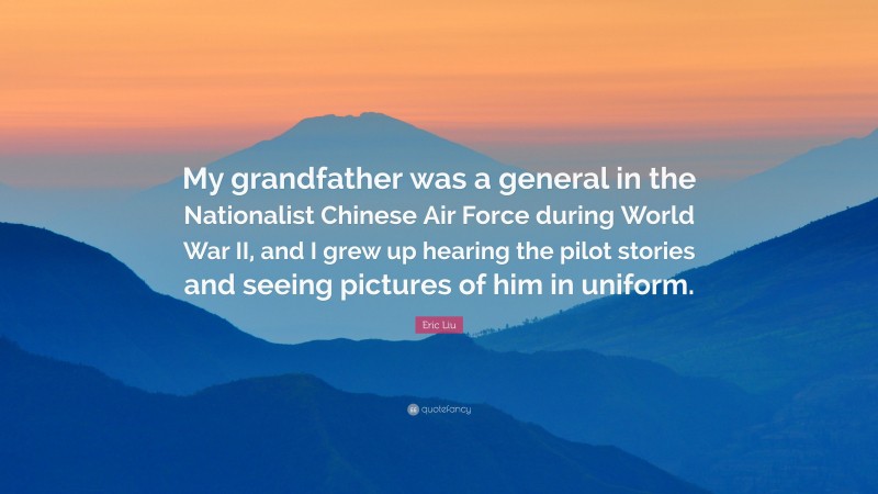Eric Liu Quote: “My grandfather was a general in the Nationalist Chinese Air Force during World War II, and I grew up hearing the pilot stories and seeing pictures of him in uniform.”