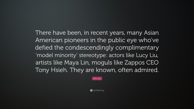 Eric Liu Quote: “There have been, in recent years, many Asian American pioneers in the public eye who’ve defied the condescendingly complimentary ‘model minority’ stereotype: actors like Lucy Liu, artists like Maya Lin, moguls like Zappos CEO Tony Hsieh. They are known, often admired.”