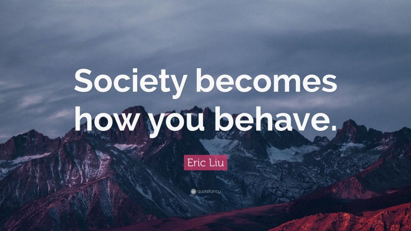 Eric Liu Quote: “Society becomes how you behave.”