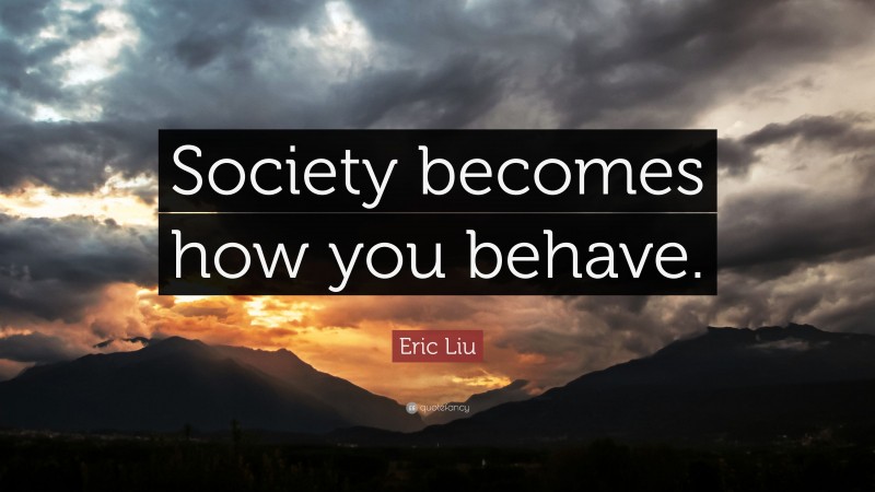 Eric Liu Quote: “Society becomes how you behave.”