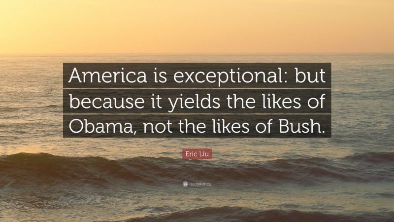 Eric Liu Quote: “America is exceptional: but because it yields the likes of Obama, not the likes of Bush.”