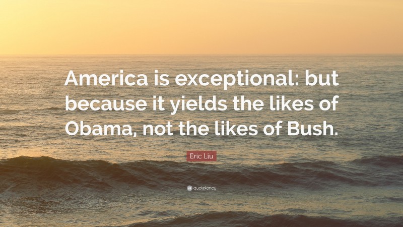 Eric Liu Quote: “America is exceptional: but because it yields the likes of Obama, not the likes of Bush.”