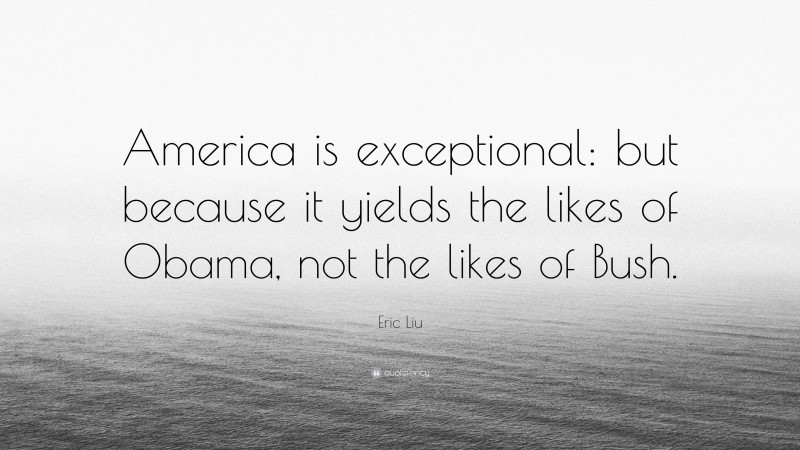 Eric Liu Quote: “America is exceptional: but because it yields the likes of Obama, not the likes of Bush.”
