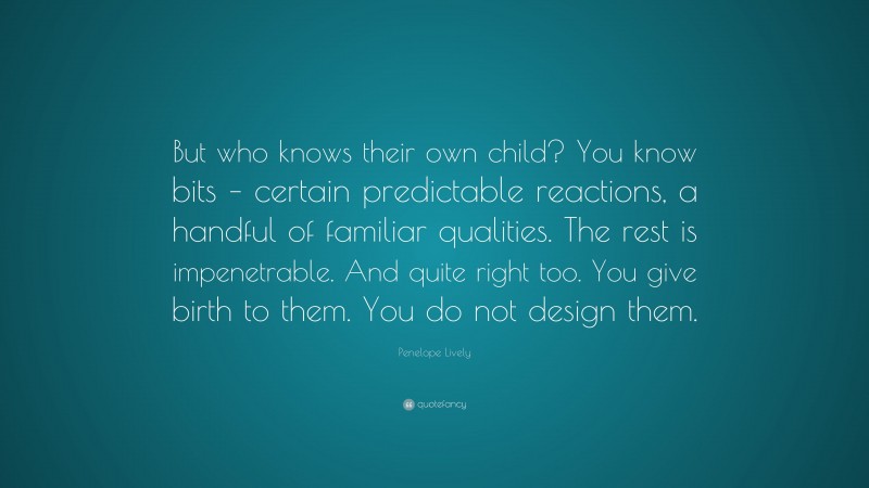 Penelope Lively Quote: “But who knows their own child? You know bits – certain predictable reactions, a handful of familiar qualities. The rest is impenetrable. And quite right too. You give birth to them. You do not design them.”