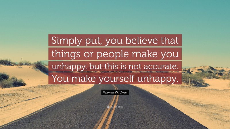 Wayne W. Dyer Quote: “Simply put, you believe that things or people make you unhappy, but this is not accurate. You make yourself unhappy.”