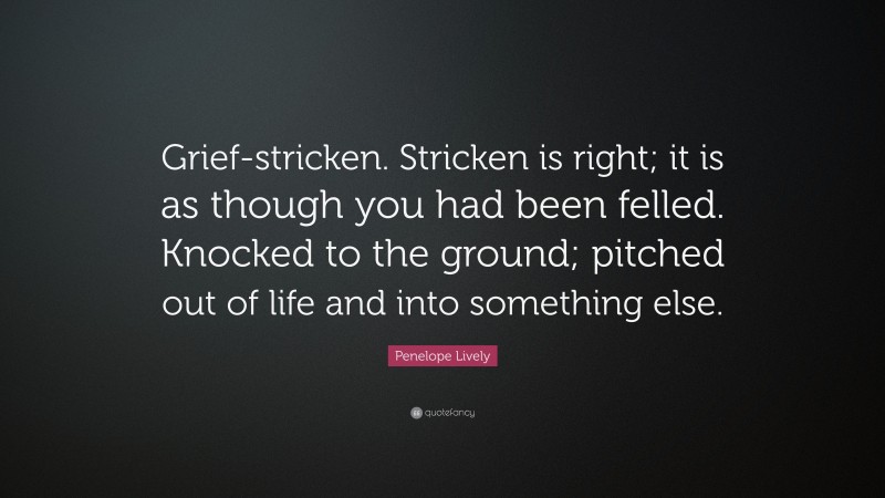 Penelope Lively Quote: “Grief-stricken. Stricken is right; it is as though you had been felled. Knocked to the ground; pitched out of life and into something else.”