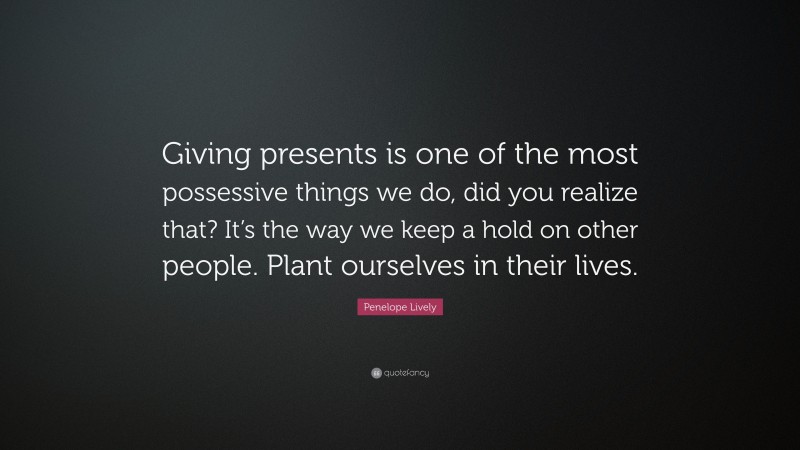 Penelope Lively Quote: “Giving presents is one of the most possessive things we do, did you realize that? It’s the way we keep a hold on other people. Plant ourselves in their lives.”