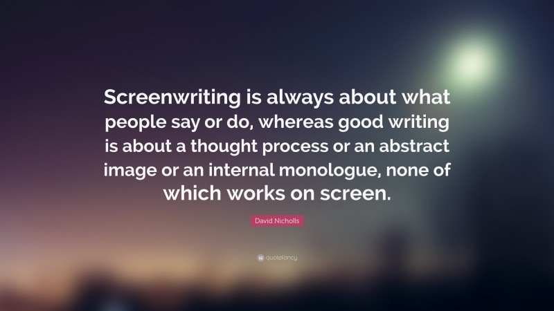 David Nicholls Quote: “Screenwriting is always about what people say or do, whereas good writing is about a thought process or an abstract image or an internal monologue, none of which works on screen.”