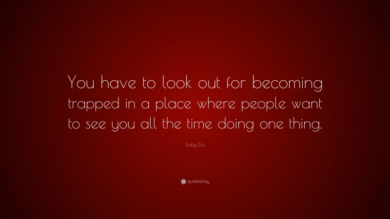 Lucy Liu Quote: “You have to look out for becoming trapped in a place where people want to see you all the time doing one thing.”