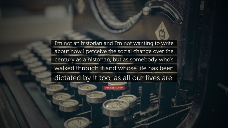 Penelope Lively Quote: “I’m not an historian and I’m not wanting to write about how I perceive the social change over the century as a historian, but as somebody who’s walked through it and whose life has been dictated by it too, as all our lives are.”