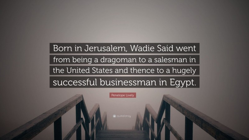 Penelope Lively Quote: “Born in Jerusalem, Wadie Said went from being a dragoman to a salesman in the United States and thence to a hugely successful businessman in Egypt.”
