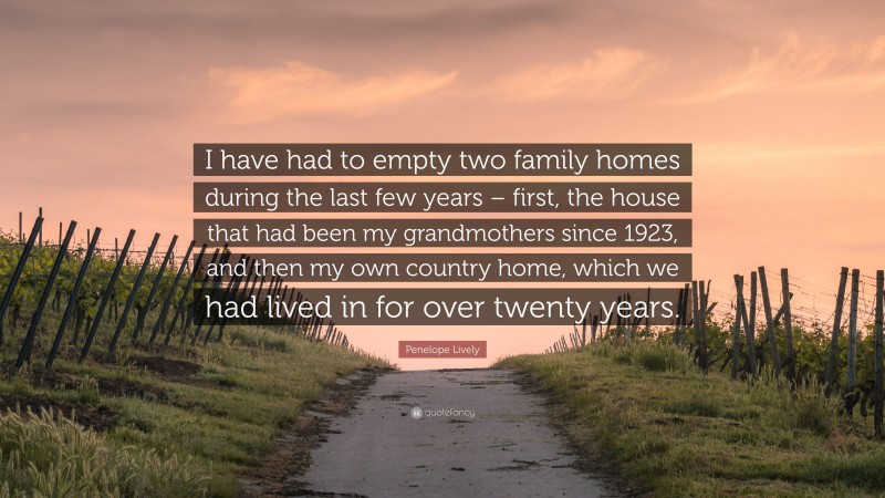 Penelope Lively Quote: “I have had to empty two family homes during the last few years – first, the house that had been my grandmothers since 1923, and then my own country home, which we had lived in for over twenty years.”