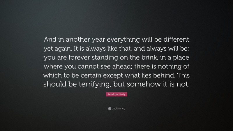 Penelope Lively Quote: “And in another year everything will be different yet again. It is always like that, and always will be; you are forever standing on the brink, in a place where you cannot see ahead; there is nothing of which to be certain except what lies behind. This should be terrifying, but somehow it is not.”