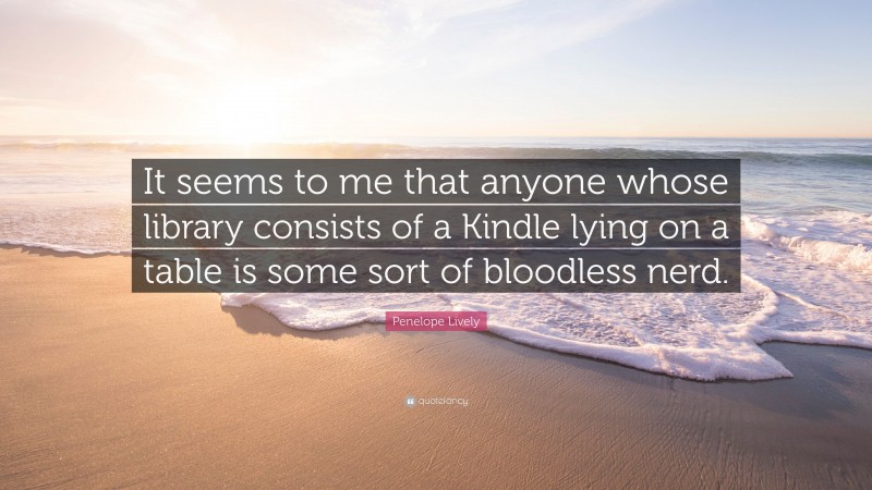 Penelope Lively Quote: “It seems to me that anyone whose library consists of a Kindle lying on a table is some sort of bloodless nerd.”