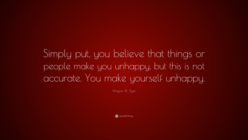 Wayne W. Dyer Quote: “Simply put, you believe that things or people make you unhappy, but this is not accurate. You make yourself unhappy.”