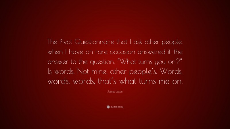 James Lipton Quote: “The Pivot Questionnaire that I ask other people, when I have on rare occasion answered it, the answer to the question, “What turns you on?” Is words. Not mine, other people’s. Words, words, words, that’s what turns me on.”