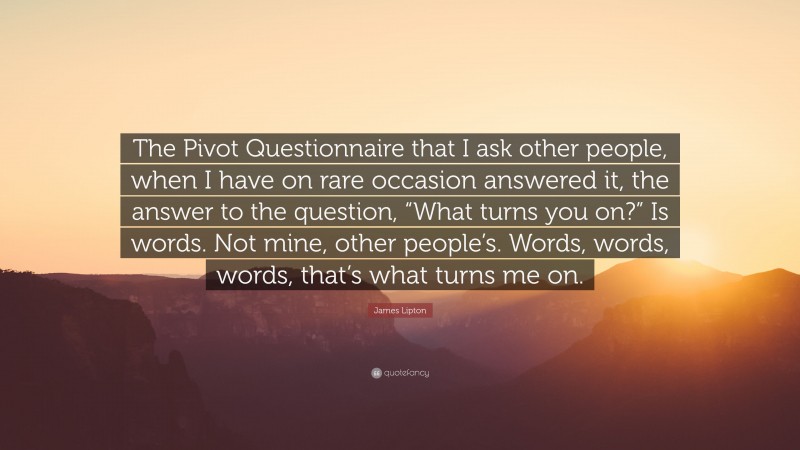 James Lipton Quote: “The Pivot Questionnaire that I ask other people, when I have on rare occasion answered it, the answer to the question, “What turns you on?” Is words. Not mine, other people’s. Words, words, words, that’s what turns me on.”