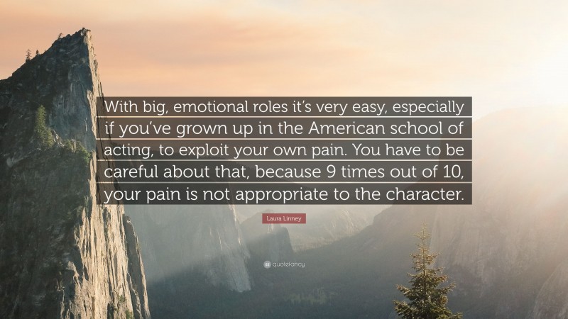 Laura Linney Quote: “With big, emotional roles it’s very easy, especially if you’ve grown up in the American school of acting, to exploit your own pain. You have to be careful about that, because 9 times out of 10, your pain is not appropriate to the character.”