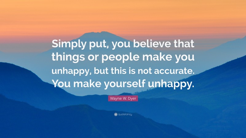 Wayne W. Dyer Quote: “Simply put, you believe that things or people make you unhappy, but this is not accurate. You make yourself unhappy.”
