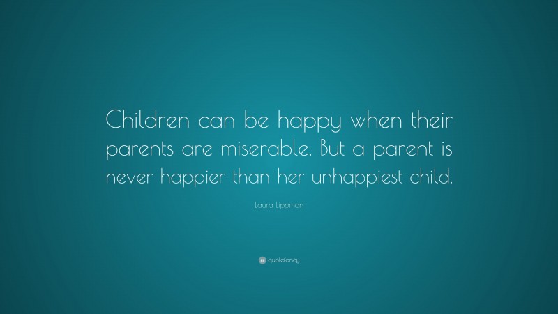 Laura Lippman Quote: “Children can be happy when their parents are miserable. But a parent is never happier than her unhappiest child.”