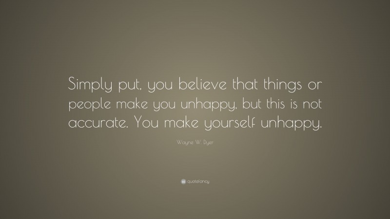 Wayne W. Dyer Quote: “Simply put, you believe that things or people make you unhappy, but this is not accurate. You make yourself unhappy.”
