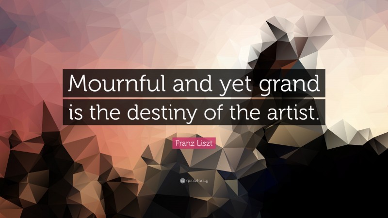 Franz Liszt Quote: “Mournful and yet grand is the destiny of the artist.”