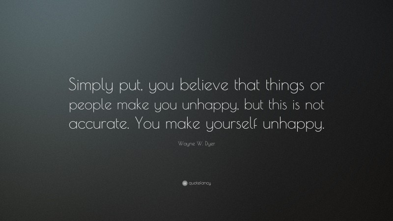 Wayne W. Dyer Quote: “Simply put, you believe that things or people make you unhappy, but this is not accurate. You make yourself unhappy.”