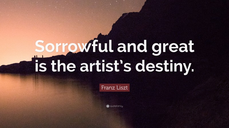 Franz Liszt Quote: “Sorrowful and great is the artist’s destiny.”
