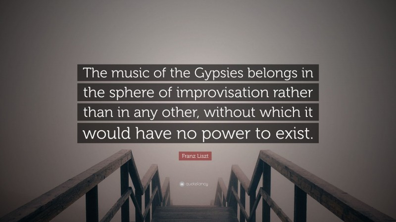 Franz Liszt Quote: “The music of the Gypsies belongs in the sphere of improvisation rather than in any other, without which it would have no power to exist.”