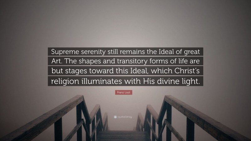 Franz Liszt Quote: “Supreme serenity still remains the Ideal of great Art. The shapes and transitory forms of life are but stages toward this Ideal, which Christ’s religion illuminates with His divine light.”