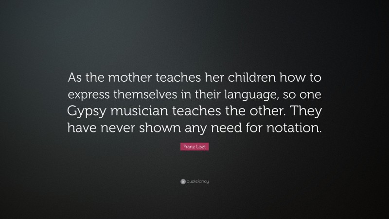 Franz Liszt Quote: “As the mother teaches her children how to express themselves in their language, so one Gypsy musician teaches the other. They have never shown any need for notation.”