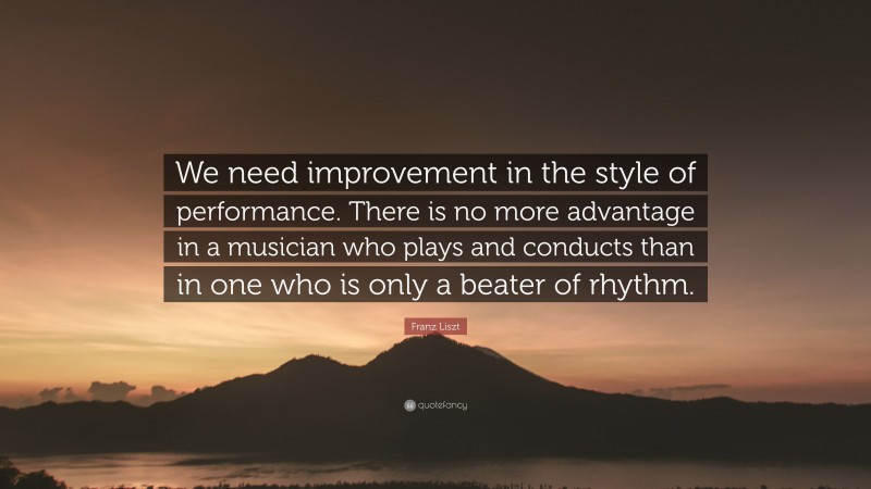 Franz Liszt Quote: “We need improvement in the style of performance. There is no more advantage in a musician who plays and conducts than in one who is only a beater of rhythm.”
