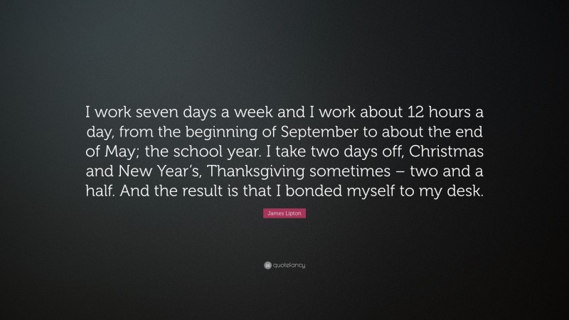 James Lipton Quote: “I work seven days a week and I work about 12 hours a day, from the beginning of September to about the end of May; the school year. I take two days off, Christmas and New Year’s, Thanksgiving sometimes – two and a half. And the result is that I bonded myself to my desk.”