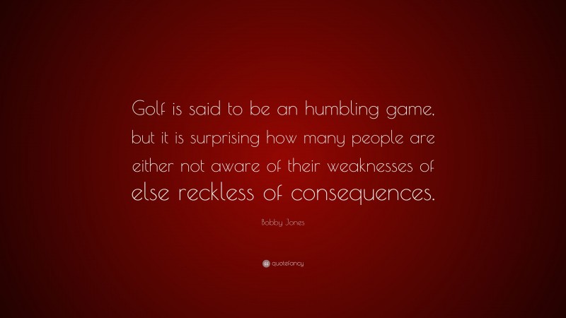 Bobby Jones Quote: “Golf is said to be an humbling game, but it is surprising how many people are either not aware of their weaknesses of else reckless of consequences.”
