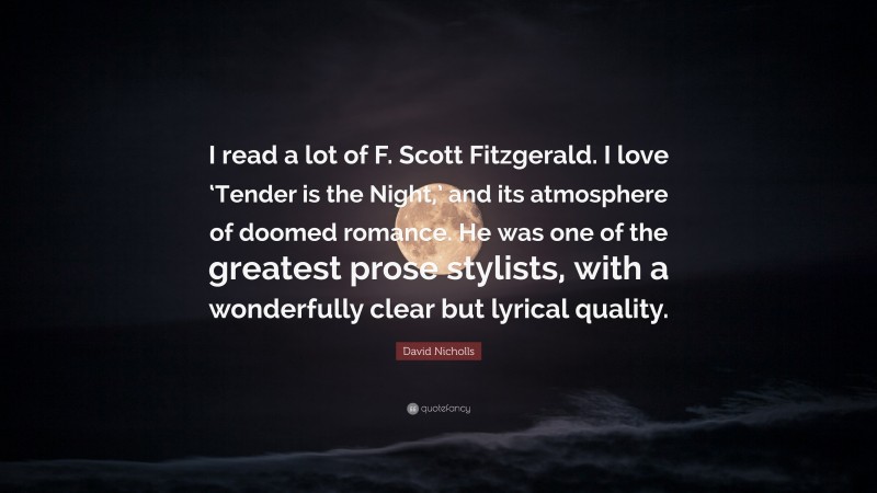 Romance Quotes: “I read a lot of F. Scott Fitzgerald. I love ‘Tender is the Night,’ and its atmosphere of doomed romance. He was one of the greatest prose stylists, with a wonderfully clear but lyrical quality.” — David Nicholls