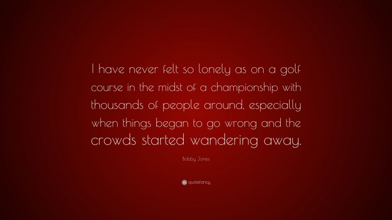 Bobby Jones Quote: “I have never felt so lonely as on a golf course in the midst of a championship with thousands of people around, especially when things began to go wrong and the crowds started wandering away.”